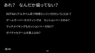 43
あれ？ なんだか偏ってない？
DOTSはリアルタイム系で物理エンジン付きということは・？
ゲームサーバーホスティングは セッションベースのみ？
マッチメイキングもセッションベース向け？
ボイチャもゲームを選ぶよね？
 