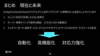 45
まとめ 現在と未来
UnityはConnected Gamesでリアルタイム系オンラインゲーム開発をもっと身近にしようとています
＞ エンジンをDOTSを使ってさらに効率化
＞ サーバー管理やインフラ提供も開始 （リスクとコストの最適化）
＞ マッチマーカーや、認証サービス、ボイス・テキストチャットサービスなどのサービスツールも拡充
自動化 高機能化 対応力強化
 