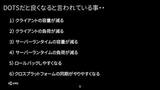 9
DOTSだと良くなると言われている事・・
１） クライアントの容量が減る
２） クライアントの負荷が減る
３） サーバーランタイムの容量が減る
４） サーバーランタイムの負荷が減る
5） ロールバックしやすくなる
６）クロスプラットフォームの同期がやりやすくなる
 