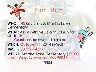 WHO: LHS Key Club & Martha Lake 
Elementary 
WHAT: Assist with MLE’s annual run for 
students! 
- Count laps, be assigned a group 
WHEN: October 1st, 2014 (Wed) 
TIME: 2:30pm – 4pm 
WHERE: Martha Lake Elementary (17500 
Larch Way, Lynnwood, WA 98037) 
*FULL 
 