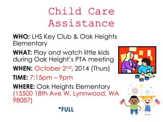 WHO: LHS Key Club & Oak Heights 
Elementary 
WHAT: Play and watch little kids 
during Oak Height’s PTA meeting 
WHEN: October 2nd, 2014 (Thurs) 
TIME: 7:15pm – 9pm 
WHERE: Oak Heights Elementary 
(15500 18th Ave W, Lynnwood, WA 
98087) 
*FULL 
 