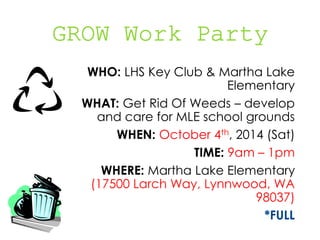 WHO: LHS Key Club & Martha Lake 
Elementary 
WHAT: Get Rid Of Weeds – develop 
and care for MLE school grounds 
WHEN: October 4th, 2014 (Sat) 
TIME: 9am – 1pm 
WHERE: Martha Lake Elementary 
(17500 Larch Way, Lynnwood, WA 
98037) 
*FULL 
 