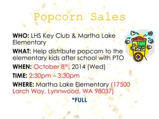 WHO: LHS Key Club & Martha Lake 
Elementary 
WHAT: Help distribute popcorn to the 
elementary kids after school with PTO 
WHEN: October 8th, 2014 (Wed) 
TIME: 2:30pm – 3:30pm 
WHERE: Martha Lake Elementary (17500 
Larch Way, Lynnwood, WA 98037) 
*FULL 
 