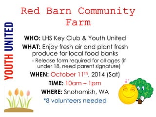 WHO: LHS Key Club & Youth United 
WHAT: Enjoy fresh air and plant fresh 
produce for local food banks 
- Release form required for all ages (if 
under 18, need parent signature) 
WHEN: October 11th, 2014 (Sat) 
TIME: 10am – 1pm 
WHERE: Snohomish, WA 
*8 volunteers needed 
 
