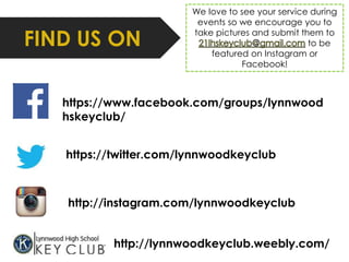 FIND US ON 
We love to see your service during 
events so we encourage you to 
take pictures and submit them to 
to be 
featured on Instagram or 
Facebook! 
https://www.facebook.com/groups/lynnwood 
hskeyclub/ 
https://twitter.com/lynnwoodkeyclub 
http://instagram.com/lynnwoodkeyclub 
http://lynnwoodkeyclub.weebly.com/ 
 
