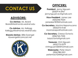 CONTACT US President, Jenny Nguyen 
(206)914-2961 
jennynguyen.kc@gmail.com 
Vice-President, James Lee 
(425)346-9224 
jameslee7878@hotmail.com 
Co-Secretary, Monina Nepomuceno 
(425)273-4160 
moninanepo@hotmail.com 
Co-Secretary, Creesa Octavio 
(206)765-7535 
isayoctavio@gmail.com 
Treasurer, Vinh Nguyen 
(425)773-5279 
vinhnguyen500@hotmail.com 
Webmaster, Peter Mach 
(206)788-5521 
petermach244@gmail.com 
Co-Advisor, Ms. Board 
BoardS@edmonds.wednet.edu 
Co-Advisor, Ms. Kellogg 
KelloggJ@edmonds.wednet.edu 
Kiwanis Advisor, Billie Swengel 
rbswengel@comcast.net 
OFFICERS: 
ADVISORS: 
 