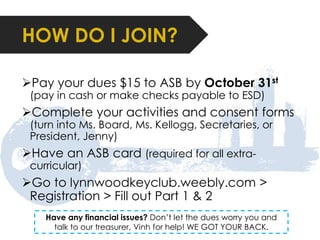 HOW DO I JOIN? 
Pay your dues $15 to ASB by October 31st 
(pay in cash or make checks payable to ESD) 
Complete your activities and consent forms 
(turn into Ms. Board, Ms. Kellogg, Secretaries, or 
President, Jenny) 
Have an ASB card (required for all extra-curricular) 
Go to lynnwoodkeyclub.weebly.com > 
Registration > Fill out Part 1 & 2 
Have any financial issues? Don’t let the dues worry you and 
talk to our treasurer, Vinh for help! WE GOT YOUR BACK. 
 