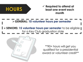 HOURS 
 Required to attend at 
least one event each 
month 
 GENERAL: 10 volunteer hours per semester 
 SENIORS: 15 volunteer hours per semester to be eligible 
for a Key Club graduation stole 
**90+ hours will get you 
qualified for a presidential 
award or volunteer credit** 
 