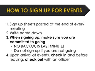 HOW TO SIGN UP FOR EVENTS 
1. Sign up sheets posted at the end of every 
meeting 
2.Write name down 
3.When signing up, make sure you are 
committed to going 
- NO BACKOUTS LAST MINUTE! 
- Do not sign up if you are not going 
4.Upon arrival at events, check in and before 
leaving, check out with an officer 
 
