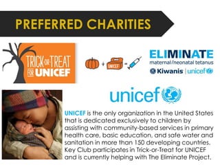 PREFERRED CHARITIES 
UNICEF is the only organization in the United States 
that is dedicated exclusively to children by 
assisting with community-based services in primary 
health care, basic education, and safe water and 
sanitation in more than 150 developing countries. 
Key Club participates in Trick-or-Treat for UNICEF 
and is currently helping with The Eliminate Project. 
 