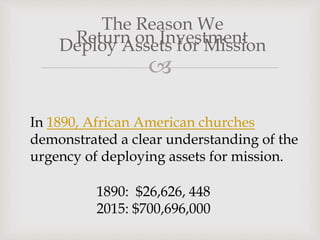 
Return on Investment
The Reason We
Deploy Assets for Mission
In 1890, African American churches
demonstrated a clear understanding of the
urgency of deploying assets for mission.
1890: $26,626, 448
2015: $700,696,000
 