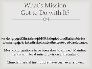 
What’s Mission
Got to Do with It?
In a post-Christian, post-modern, “un-Church” era,
to disengage from mission is to accelerate our irrelevance.
Most congregations have been slow to connect Mainline
trends with local mission, vision and strategy.
Church financial institutions have been even slower.
For congregations to avoid 100% deployment of assets for
mission is to take first place in the race to oblivion.
 