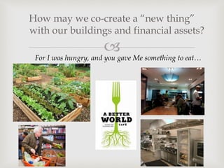 
How may we co-create a “new thing”
with our buildings and financial assets?
For I was hungry, and you gave Me something to eat…
 