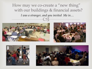 
I was a stranger, and you invited Me in…
How may we co-create a “new thing”
with our buildings & financial assets?
 