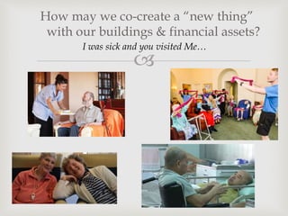 
How may we co-create a “new thing”
with our buildings & financial assets?
I was sick and you visited Me…
 