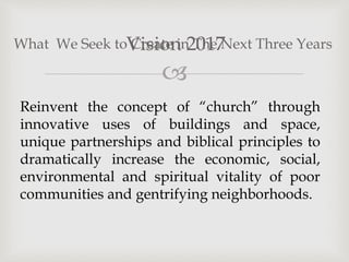 
Vision 2017
What We Seek to Create in The Next Three Years
Reinvent the concept of “church” through
innovative uses of buildings and space,
unique partnerships and biblical principles to
dramatically increase the economic, social,
environmental and spiritual vitality of poor
communities and gentrifying neighborhoods.
 