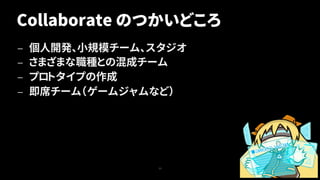 Collaborate のつかいどころ
— 個人開発、小規模チーム、スタジオ
— さまざまな職種との混成チーム
— プロトタイプの作成
— 即席チーム（ゲームジャムなど）
11
 