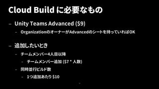 Cloud Build に必要なもの
— Unity Teams Advanced ($9)
– OrganizationのオーナーがAdvancedのシートを持っていればOK
— 追加したいとき
– チームメンバー4人目以降
– チームメンバー追加 ($7 * 人数)
– 同時並行ビルド数
– 1つ追加あたり $10
15
 