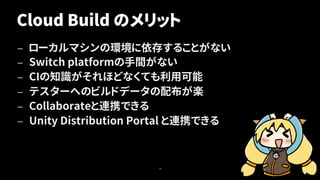 Cloud Build のメリット
— ローカルマシンの環境に依存することがない
— Switch platformの手間がない
— CIの知識がそれほどなくても利用可能
— テスターへのビルドデータの配布が楽
— Collaborateと連携できる
— Unity Distribution Portal と連携できる
16
 