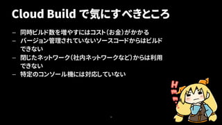 Cloud Build で気にすべきところ
— 同時ビルド数を増やすにはコスト（お金）がかかる
— バージョン管理されていないソースコードからはビルド
できない
— 閉じたネットワーク（社内ネットワークなど）からは利用
できない
— 特定のコンソール機には対応していない
18
 