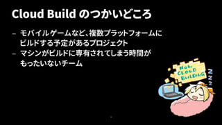Cloud Build のつかいどころ
— モバイルゲームなど、複数プラットフォームに
ビルドする予定があるプロジェクト
— マシンがビルドに専有されてしまう時間が
もったいないチーム
19
 
