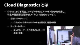 Cloud Diagnostics とは
— クラッシュや不具合、ユーザーからのフィードバックを収集し、
特定や優先順位付けをしやすくするためのサービス
– 自動レポーティング
– クラッシュや例外のレポートを自動的に送信・収集
– ユーザーレポート
– エンドユーザーから任意のレポートを
送信・収集
22
 