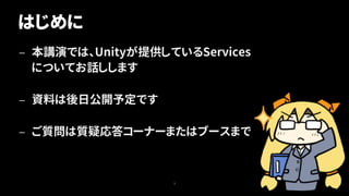 はじめに
— 本講演では、Unityが提供しているServices
についてお話しします
— 資料は後日公開予定です
— ご質問は質疑応答コーナーまたはブースまで
3
 