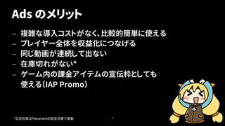 Ads のメリット
— 複雑な導入コストがなく、比較的簡単に使える
— プレイヤー全体を収益化につなげる
— 同じ動画が連続して出ない
— 在庫切れがない*
— ゲーム内の課金アイテムの宣伝枠としても
使える（IAP Promo）
40
* Placement
 