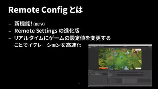 Remote Config とは
— 新機能！（BETA）
— Remote Settings の進化版
— リアルタイムにゲームの設定値を変更する
ことでイテレーションを高速化
43
 