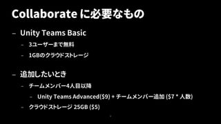 Collaborate に必要なもの
— Unity Teams Basic
– 3ユーザーまで無料
– 1GBのクラウドストレージ
— 追加したいとき
– チームメンバー4人目以降
– Unity Teams Advanced($9) + チームメンバー追加 ($7 * 人数)
– クラウドストレージ 25GB ($5)
8
 
