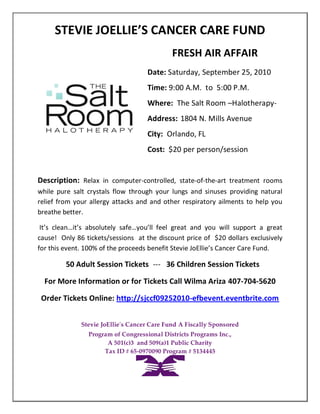 STEVIE JOELLIE’S CANCER CARE FUND
                                             FRESH AIR AFFAIR
                                    Date: Saturday, September 25, 2010
                                    Time: 9:00 A.M. to 5:00 P.M.
                                    Where: The Salt Room –Halotherapy-
                                    Address: 1804 N. Mills Avenue
                                    City: Orlando, FL
                                    Cost: $20 per person/session


Description: Relax in computer-controlled, state-of-the-art treatment rooms
while pure salt crystals flow through your lungs and sinuses providing natural
relief from your allergy attacks and and other respiratory ailments to help you
breathe better.

 It’s clean…it’s absolutely safe…you’ll feel great and you will support a great
cause! Only 86 tickets/sessions at the discount price of $20 dollars exclusively
for this event. 100% of the proceeds benefit Stevie JoEllie’s Cancer Care Fund.

         50 Adult Session Tickets --- 36 Children Session Tickets

  For More Information or for Tickets Call Wilma Ariza 407-704-5620

 Order Tickets Online: http://sjccf09252010-efbevent.eventbrite.com


              Stevie JoEllie's Cancer Care Fund A Fiscally Sponsored
                Program of Congressional Districts Programs Inc.,
                      A 501(c)3 and 509(a)1 Public Charity
                     Tax ID # 65-0970090 Program # 5134445
 