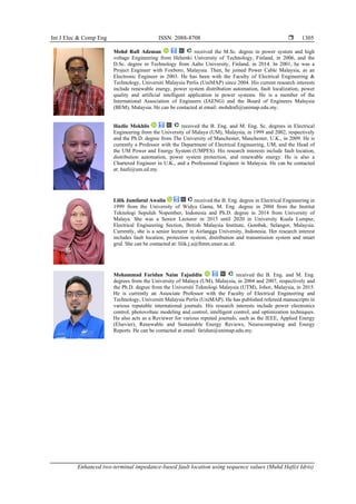 Int J Elec & Comp Eng ISSN: 2088-8708 
Enhanced two-terminal impedance-based fault location using sequence values (Muhd Hafizi Idris)
1305
Mohd Rafi Adzman received the M.Sc. degree in power system and high
voltage Engineering from Helsinki University of Technology, Finland, in 2006, and the
D.Sc. degree in Technology from Aalto University, Finland, in 2014. In 2001, he was a
Project Engineer with Foxboro, Malaysia. Then, he joined Power Cable Malaysia, as an
Electronic Engineer in 2003. He has been with the Faculty of Electrical Engineering &
Technology, Universiti Malaysia Perlis (UniMAP) since 2004. His current research interests
include renewable energy, power system distribution automation, fault localization, power
quality and artificial intelligent application in power systems. He is a member of the
International Association of Engineers (IAENG) and the Board of Engineers Malaysia
(BEM), Malaysia. He can be contacted at email: mohdrafi@unimap.edu.my.
Hazlie Mokhlis received the B. Eng. and M. Eng. Sc. degrees in Electrical
Engineering from the University of Malaya (UM), Malaysia, in 1999 and 2002, respectively
and the Ph.D. degree from The University of Manchester, Manchester, U.K., in 2009. He is
currently a Professor with the Department of Electrical Engineering, UM, and the Head of
the UM Power and Energy System (UMPES). His research interests include fault location,
distribution automation, power system protection, and renewable energy. He is also a
Chartered Engineer in U.K., and a Professional Engineer in Malaysia. He can be contacted
at: hazli@um.ed.my.
Lilik Jamilatul Awalin received the B. Eng. degree in Electrical Engineering in
1999 from the University of Widya Gama, M. Eng. degree in 2004 from the Institut
Teknologi Sepuluh Nopember, Indonesia and Ph.D. degree in 2014 from University of
Malaya. She was a Senior Lecturer in 2015 until 2020 in University Kuala Lumpur,
Electrical Engineering Section, British Malaysia Institute, Gombak, Selangor, Malaysia.
Currently, she is a senior lecturer in Airlangga University, Indonesia. Her research interest
includes fault location, protection system, distribution and transmission system and smart
grid. She can be contacted at: lilik.j.a@ftmm.unair.ac.id.
Mohammad Faridun Naim Tajuddin received the B. Eng. and M. Eng.
degrees from the University of Malaya (UM), Malaysia, in 2004 and 2007, respectively and
the Ph.D. degree from the Universiti Teknologi Malaysia (UTM), Johor, Malaysia, in 2015.
He is currently an Associate Professor with the Faculty of Electrical Engineering and
Technology, Universiti Malaysia Perlis (UniMAP). He has published refereed manuscripts in
various reputable international journals. His research interests include power electronics
control, photovoltaic modeling and control, intelligent control, and optimization techniques.
He also acts as a Reviewer for various reputed journals, such as the IEEE, Applied Energy
(Elsevier), Renewable and Sustainable Energy Reviews, Neurocomputing and Energy
Reports. He can be contacted at email: faridun@unimap.edu.my.
 