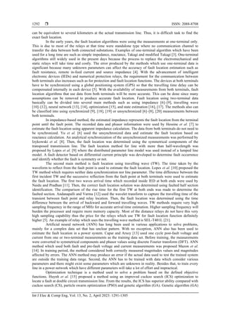  ISSN: 2088-8708
Int J Elec & Comp Eng, Vol. 13, No. 2, April 2023: 1291-1305
1292
can be equivalent to several kilometers at the actual transmission line. Thus, it is difficult task to find the
exact fault location.
In the early years, the fault location algorithms were using the measurements at one-terminal only.
This is due to most of the relays at that time were standalone type where no communication channel to
transfer the data between both connected substations. Examples of one-terminal algorithm which have been
used for a long time are such as simple impedance, reactance, Takagi and modified Takagi [3]. One-terminal
algorithms still widely used in the present days because the process to replace the electromechanical and
static relays will take time and costly. The error produced by the methods which use one-terminal data is
significant because many unknown parameters can affect the accuracy of fault location estimation such as
fault resistance, remote in-feed current and source impedance [4]. With the advancement of intelligent
electronic devices (IEDs) and numerical protection relays, the requirement for the communication between
both terminals also increases such as for protection and fault location functions. The devices at both terminals
have to be synchronized using a global positioning system (GPS) so that the travelling time delay can be
compensated internally in each device [5]. With the availability of measurements from both terminals, fault
location algorithms that use data from both terminals will be more accurate. This can be done since many
assumptions can be removed to produce accurate fault location. Fault location using two-terminal data
basically can be divided into several main methods such as using impedance [6]–[9], travelling wave
[10]–[12], neural network [13], [14], optimization [15], and state estimation [16], [17]. The methods also can
be classified into using synchronized [9], [18], [19] or unsynchronized [6]–[8], [20] measurements between
both terminals.
In impedance-based method, the estimated impedance represents the fault location from the terminal
point until the fault point. The recorded data and phasor information were used by Hessine et al. [7] to
estimate the fault location using apparent impedance calculation. The data from both terminals do not need to
be synchronized. Yu et al. [6] used the unsynchronized data and estimate the fault location based on
reactance calculation. An analytical synchronization of the unsynchronized measurements was performed by
Izykowski et al. [8]. Then, the fault location was determined using the symmetrical components of the
transposed transmission line. The fault location method for line with more than half-wavelength was
proposed by Lopes et al. [9] where the distributed parameter line model was used instead of a lumped line
model. A fault detector based on differential current principle was developed to determine fault occurrence
and identify whether the fault is symmetry or not.
The second main method is fault location using travelling wave (TW). The time taken by the
waveform to reflect from the fault point is used to estimate the fault location. Lopes et al. [10] proposed the
TW method which requires neither data synchronization nor line parameter. The time difference between the
first incident TW and the successive reflection from the fault point at both terminals were used to estimate
the fault location. The first two waves arrival time which recorded inside IED at both ends were used by
Naidu and Pradhan [11]. Then, the correct fault location solution was determined using faulted half section
identification. The comparison of the rise time for the first TW at both ends was made to determine the
faulted section. Andanapalli and Varma [12] used the wavelet transform to capture the travelling time of the
transient between fault point and relay location. Then, the fault location was determined using the time
difference between the arrival of backward and forward travelling waves. TW methods require very high
sampling frequency in the range of MHz for accurate arrival time estimation. Higher sampling frequency will
burden the processor and require more memory capacity. Most of the distance relays do not have this very
high sampling capability thus the price for the relays which use TW for fault location function definitely
higher [5]. An example of relay which uses the travelling wave method is SEL-T401L [21].
Artificial neural network (ANN) has long been used in various applications to solve problems,
mainly for a complex data set that has unclear pattern. With no exception, ANN also has been used to
estimate the fault location in a power system. Capar and Arsoy [13] used one cycle post-fault voltage and
current from one or two-terminal measurements as the training data set. Before training, the measurements
were converted to symmetrical components and phasor values using discrete Fourier transform (DFT). ANN
method which used both fault and pre-fault voltage and current measurements was proposed Mazon et al.
[14]. In training period, the method considered both correctly measured magnitudes values and magnitudes
affected by errors. The ANN method may produce an error if the actual data used to test the trained system
are outside the training data range. Second, the ANN has to be trained with data which consider various
parameters and there might exist some parameters which are unknown in reality. Besides that, to train every
line in a power network which have different parameters will take a lot of effort and impractical.
Optimization technique is a method used to solve a problem based on the defined objective
functions. Huynh et al. [15] proposed a method using an improved cuckoo search (ICS) optimization to
locate a fault at double circuit transmission line. From the results, the ICS has superior ability compared with
cuckoo search (CS), particle swarm optimization (PSO) and genetic algorithm (GA). Genetic algorithm (GA)
 