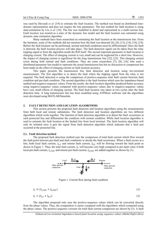 Int J Elec & Comp Eng ISSN: 2088-8708 
Enhanced two-terminal impedance-based fault location using sequence values (Muhd Hafizi Idris)
1293
was used by Davoudi et al. [19] to estimate the fault location. The method was based on distributed time-
domain representation and does not require the line parameters. The last method for fault location is using
state-estimation by Liu et al. [16]. The line was modelled in detail and represented as a multi-section line.
Fault location was treated as a state of the dynamic line model and the fault location was estimated using
dynamic state estimation algorithm.
Many methods have been researched on estimating the fault location at the transmission line. From
the literature, some of the methods did not mention how the fault was detected [6], [8], [13], [14], [16], [19].
Before the fault location can be performed, normal and fault conditions must be differentiated. Once the fault
is detected, the fault location process will take place. The fault detection signal can be taken from the relay
tripping signal or from the algorithm inside the IED itself. The second important parameter in fault location is
charging current. The effect of charging current is very small and can be neglected for a short line. However,
the impact of charging current is significant for the long transmission line [22], [23]. This charging current
exists during both normal and fault conditions. They are some researchers [7], [8], [16] who used a
distributed parameter line model to represent the actual transmission line but no discussion or comparison has
been made on the effect of charging current on fault location accuracy.
This paper presents the transmission line fault detection and location using two-terminal
measurements. The first algorithm is to detect the fault where the tripping signal from the relay is not
required. The fault detection is using the comparison of positive-sequence total fault current between fault
condition and pre-fault condition. The second algorithm is the fault location which uses the impedance-based
method and negative-sequence values. From the results, the fault location algorithm produced better accuracy
using negative-sequence values compared with positive-sequence values due to negative-sequence values
have very small effects of charging current. The final fault location was taken at two cycles after the fault
detection time. A long transmission line has been modelled using ATPDraw software and the algorithms
were developed using MATLAB/Simulink.
2. FAULT DETECTION AND LOCATION ALGORITHMS
This section presents the proposed fault detection and location algorithms using the measurements
from both local and remote substations. The fault detection and location algorithms are two different
algorithms which work together. The function of fault detection algorithm is to detect the fault occurrence at
each protected line and differentiate the condition with normal condition. While fault location algorithm is
used to estimate the fault location at the faulted line from local terminal. The fault location algorithm will
only be initiated once it gets the signal from fault detection algorithm which indicates that a fault just
occurred at the protected line.
2.1. Fault detection method
The proposed fault detection method uses the comparison of total fault current which flow toward
the fault point between pre-fault and fault conditions to decide the fault occurrence. When a fault occurs at a
line, both local fault current, 𝐼𝐿,𝐹 and remote fault current, 𝐼𝑅,𝐹 will be flowing toward the fault point as
shown in Figure 1. Thus, the total fault current, 𝐼𝐹 will become very high compared to pre-fault value if both
local pre-fault current, 𝐼𝐿,𝑃𝑅𝐸 and remote pre-fault current, 𝐼𝑅,𝑃𝑅𝐸 are added together as shown by (1).
Figure 1. Current flow during fault condition
𝐼𝐹 ≫ (𝐼𝐿,𝑃𝑅𝐸 + 𝐼𝑅,𝑃𝑅𝐸) (1)
𝐼𝐹 = (𝐼𝐿,𝐹 + 𝐼𝑅,𝐹) (2)
The algorithm proposed only uses the positive-sequence values which can be converted directly
from the phase values. Thus, the computation is easier compared with the algorithms which computed using
the phase values. The positive-sequence versions for total fault current comparison are shown by (3). A fault
 