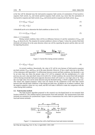  ISSN: 2088-8708
Int J Elec & Comp Eng, Vol. 13, No. 2, April 2023: 1291-1305
1294
at the line will be detected once the total positive-sequence fault current, 𝐼𝐹
1
(summation of local positive-
sequence fault current, 𝐼𝐿,𝐹
1
and remote positive-sequence fault current, 𝐼𝑅,𝐹
1
) more than the summation of
local positive-sequence pre-fault current, 𝐼𝐿,𝑃𝑅𝐸
1
and remote positive-sequence pre-fault current, 𝐼𝑅,𝑃𝑅𝐸
1
.
𝐼𝐹
1
≫ (𝐼𝐿,𝑃𝑅𝐸
1
+ 𝐼𝑅,𝑃𝑅𝐸
1
) (3)
𝐼𝐹
1
= (𝐼𝐿,𝐹
1
+ 𝐼𝑅,𝐹
1
) (4)
A threshold can be set to determine the fault condition as shown in (5).
𝐼𝐹
1
> 𝑛 𝑥 (𝐼𝐿,𝑃𝑅𝐸
1
+ 𝐼𝑅,𝑃𝑅𝐸
1
) (5)
where, 𝑛 > 1 (constant).
During normal condition, there will be no difference between 𝐼𝐹
1
and the summation of 𝐼𝐿,𝑃𝑅𝐸
1
and
𝐼𝑅,𝑃𝑅𝐸
1
as shown by (6). The situation for normal condition is shown in Figure 2 where the currents from both
terminals will always be in the same direction where one will be exporting the power and the other one will
be importing the power.
Figure 2. Current flow during normal condition
𝐼𝐹
1
= (𝐼𝐿,𝑃𝑅𝐸
1
+ 𝐼𝑅,𝑃𝑅𝐸
1
) (6)
At normal condition, theoretically, the value of 𝐼𝐹
1
will be zero because of both positive-sequence
pre-fault currents, 𝐼𝐿,𝑃𝑅𝐸
1
and 𝐼𝑅,𝑃𝑅𝐸
1
are in the same direction. However, 𝐼𝐹
1
has a small value due to the effect
of line inductance and capacitance. To differentiate between normal and fault conditions, the threshold, n can
be set more than one where the present value of 𝐼𝐹
1
will be compared with the multiplication of n with
previous one cycle value (pre-fault value) of 𝐼𝐹
1
(refer (5)). At fault condition, the current from both terminals
will be flowing toward the fault point (opposite direction) which will result in a very high value of 𝐼𝐹
1
. Thus,
this very high value of 𝐼𝐹
1
can be easily detected using the threshold setting, n which is slightly more than one.
The reason why negative-sequence values were not chosen for the comparison of the total fault current
between fault and pre-fault conditions is that during pre-fault time, all phases are in balance condition, thus
the negative-sequence values are very small, and this will make it difficult to make the comparison with the
values during fault condition.
2.2. Fault location method
The fault location algorithm proposed in this research was developed based on two-terminal fault
location method [5]. This method requires measurements from both terminals. The measurements from both
terminals are assumed to be synchronized. Figure 3 shows a transmission line with a fault at a point between
local and remote terminals.
Figure 3. A transmission line with a fault between local and remote terminals
 