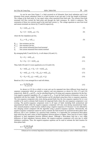 Int J Elec & Comp Eng ISSN: 2088-8708 
Enhanced two-terminal impedance-based fault location using sequence values (Muhd Hafizi Idris)
1295
As can be seen from Figure 3, a fault occurred at ml kilometer from local substation and (1-m)l
kilometer from remote substation where m is fault location in per unit and l is the line length in kilometer.
The voltage at the fault point, 𝑈𝐹 has equal values when measured from both ends. The currents from both
terminals will flow toward the fault point and through the fault resistance, RF which is unknown. The
summation of these two currents equal to the total fault current, 𝐼𝐹. The voltage equations as seen from local
and remote terminals are shown by (7) and (8) respectively.
𝑈𝐿 = 𝑚𝑙𝑍𝐿−𝑅𝐼𝐿 + 𝑈𝐹 (7)
𝑈𝑅 = (1 − 𝑚)𝑙𝑍𝐿−𝑅𝐼𝑅 + 𝑈𝐹 (8)
where the line impedance per km,
𝑍𝐿−𝑅 = 𝑅𝐿−𝑅 +j𝑋𝐿−𝑅 (9)
𝑅𝐿−𝑅 : line resistance per km
𝑋𝐿−𝑅 : line reactance per km
𝐼𝐿 : line current measured from local terminal
𝐼𝑅 : line current measured from remote terminal
By arranging both (7) and (8) for 𝑈𝐹, it will obtain (10) and (11).
𝑈𝐹 = 𝑈𝐿 − 𝑚𝑙𝑍𝐿−𝑅𝐼𝐿 (10)
𝑈𝐹 = 𝑈𝑅 − (1 − 𝑚)𝑙𝑍𝐿−𝑅𝐼𝑅 (11)
Then, both (10) and (11) were equalized as in (12) until (14).
𝑈𝐿 − 𝑚𝑙𝑍𝐿−𝑅𝐼𝐿 = 𝑈𝑅 − (1 − 𝑚)𝑙𝑍𝐿−𝑅𝐼𝑅 (12)
𝑈𝐿 − 𝑚𝑙𝑍𝐿−𝑅𝐼𝐿 = 𝑈𝑅 − 𝑙𝑍𝐿−𝑅𝐼𝑅 + 𝑚𝑙𝑍𝐿−𝑅𝐼𝑅 (13)
𝑈𝐿 − 𝑈𝑅 + 𝑙𝑍𝐿−𝑅𝐼𝑅 = 𝑚𝑙𝑍𝐿−𝑅(𝐼𝐿 + 𝐼𝑅) (14)
Based on (14), it was arranged for m and will obtain,
𝑚 =
𝑈𝐿−𝑈𝑅+𝑙𝑍𝐿−𝑅𝐼𝑅
𝑙𝑍𝐿−𝑅(𝐼𝐿+𝐼𝑅)
(15)
As shown in (15) for m which is in per unit can be separated into three different forms based on
sequence components which are positive, negative and zero-sequences as shown by (16), (17) and (18)
respectively. Both 𝑍𝐿−𝑅
1
and 𝑍𝐿−𝑅
0
can be calculated based on (9) using each sequence parameters for the line.
Line negative-sequence impedance, 𝑍𝐿−𝑅
2
is equal to 𝑍𝐿−𝑅
1
. To get the fault location in kilometer, m has to be
multiplied with the line length. The fault location can be calculated using these three m sequence equations.
The zero-sequence component only exists during ground faults thus the zero-sequence equation for m is not
suitable to be used to estimate fault location for unground faults where the zero-sequence component is not
existing. The positive-sequence component exists in all types of faults including both symmetrical and
unsymmetrical faults while the negative-sequence component will only exist during unsymmetrical faults.
This research proposes a fault location method using a negative-sequence (17) because it is less affected by
line charging current compared with the algorithm using a positive-sequence equation. Theoretically, the
negative-sequence component cannot be used to estimate the fault location for symmetrical three-phase fault.
However, this is not a problem. In a practical fault condition, it is impossible for symmetrical three-phase
fault which has the same values of fault impedance between phases to happen. There must be at least a slight
difference in fault impedance between different phases. Although a three-phase fault has a very slight
difference of fault impedance between phases, the negative-sequence component will exist due to small
imbalance conditions. Thus, the negative-sequence equation can be used to estimate the fault location for
three-phase fault.
𝑚 =
𝑈𝐿
1
−𝑈𝑅
1
+𝑙𝑍𝐿−𝑅
1
𝐼𝑅
1
𝑙𝑍𝐿−𝑅
1 (𝐼𝐿
1+𝐼𝑅
1)
(16)
 
