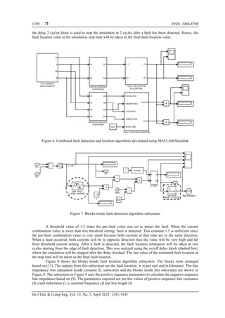  ISSN: 2088-8708
Int J Elec & Comp Eng, Vol. 13, No. 2, April 2023: 1291-1305
1298
the delay 2 cycles block is used to stop the simulation at 2 cycles after a fault has been detected. Hence, the
fault location value at the simulation stop time will be taken as the final fault location value.
Figure 6. Combined fault detection and location algorithms developed using MATLAB/Simulink
Figure 7. Blocks inside fault detection algorithm subsystem
A threshold value of 1.5 times the pre-fault value was set to detect the fault. When the current
combination value is more than this threshold setting, fault is detected. This constant 1.5 is sufficient since
the pre-fault combination value is very small because both currents at that time are in the same direction.
When a fault occurred, both currents will be in opposite direction thus the value will be very high and far
from threshold current setting. After a fault is detected, the fault location estimation will be taken at two
cycles starting from the edge of fault detection. This was realized using the on/off delay block (dashed box)
where the simulation will be stopped after the delay finished. The last value of the estimated fault location at
the stop time will be taken as the final fault location.
Figure 8 shows the blocks inside fault location algorithm subsystem. The blocks were arranged
based on (17). The outputs from this subsystem are the fault location, m in per unit and in kilometer. The line
impedance was calculated inside compute 𝑍1 subsystem and the blocks inside this subsystem are shown in
Figure 9. The subsystem in Figure 9 uses the positive-sequence parameters to calculate the negative-sequence
line impedance-based on (9). The parameters required are per km values of positive-sequence line resistance
(R1) and inductance (L1), nominal frequency (f) and line length (l).
 