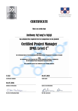 CERTIFICATE
This is to certify that
Anthony Ng’ang’a Ngigi
has attained the required level of competence to be granted
Certified Project Manager
IPMA Level C®
by VSF-CB
the Certification Body of Verkefnastjórnunarfélag Íslands (Project Management Association of Iceland)
using
the Regulations of VSF-CB and the ICB 3.0 IPMA Competence Baseline as validated by
the International Project Management Association (IPMA).
This certification process was conducted in the Icelandic language.
C-252 04.07.2021
Certificate number Valid until
04.07.2016
Intitial certification Latest recertification
For the Cerification Body For the assessors
 