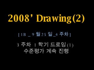 2008’ Drawing(2) 3 주차  1 학기 드로잉 (1)  수준평가 계속 진행 [1B _ 9 월 25 일 _4 주차 ] 