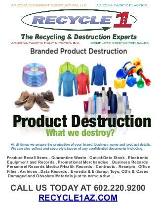 What we destroy?
Product Destruction
Product Recall Items . Quarantine Waste . Out-of-Date Stock . Electronic
Equipment and Records . Promotional Merchandise . Business Records
Personnel Records Medical/Health Records . Contracts . Receipts Office
Files . Archives . Data Records . E-media & E-Scrap, Toys, CD’s & Cases
Damaged and Obsolete Materials just to name a few…
At all times we ensure the protection of your brand, business name and product details.
We can also collect and securely dispose of any confidential documents including:
CALL US TODAY AT 602.220.9200
RECYCLE1AZ.COM
 
