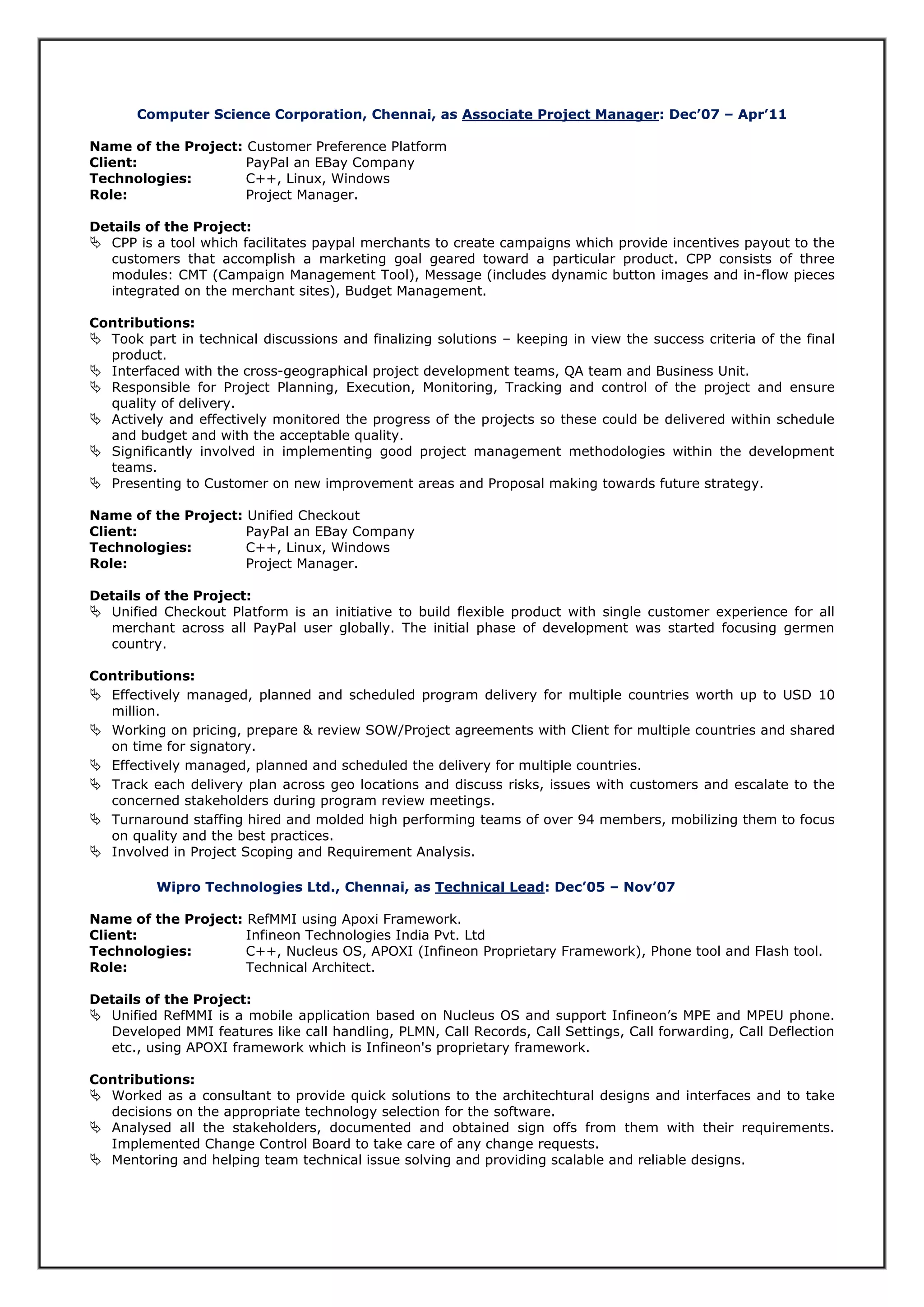 Computer Science Corporation, Chennai, as Associate Project Manager: Dec’07 – Apr’11
Name of the Project: Customer Preference Platform
Client: PayPal an EBay Company
Technologies: C++, Linux, Windows
Role: Project Manager.
Details of the Project:
 CPP is a tool which facilitates paypal merchants to create campaigns which provide incentives payout to the
customers that accomplish a marketing goal geared toward a particular product. CPP consists of three
modules: CMT (Campaign Management Tool), Message (includes dynamic button images and in-flow pieces
integrated on the merchant sites), Budget Management.
Contributions:
 Took part in technical discussions and finalizing solutions – keeping in view the success criteria of the final
product.
 Interfaced with the cross-geographical project development teams, QA team and Business Unit.
 Responsible for Project Planning, Execution, Monitoring, Tracking and control of the project and ensure
quality of delivery.
 Actively and effectively monitored the progress of the projects so these could be delivered within schedule
and budget and with the acceptable quality.
 Significantly involved in implementing good project management methodologies within the development
teams.
 Presenting to Customer on new improvement areas and Proposal making towards future strategy.
Name of the Project: Unified Checkout
Client: PayPal an EBay Company
Technologies: C++, Linux, Windows
Role: Project Manager.
Details of the Project:
 Unified Checkout Platform is an initiative to build flexible product with single customer experience for all
merchant across all PayPal user globally. The initial phase of development was started focusing germen
country.
Contributions:
 Effectively managed, planned and scheduled program delivery for multiple countries worth up to USD 10
million.
 Working on pricing, prepare & review SOW/Project agreements with Client for multiple countries and shared
on time for signatory.
 Effectively managed, planned and scheduled the delivery for multiple countries.
 Track each delivery plan across geo locations and discuss risks, issues with customers and escalate to the
concerned stakeholders during program review meetings.
 Turnaround staffing hired and molded high performing teams of over 94 members, mobilizing them to focus
on quality and the best practices.
 Involved in Project Scoping and Requirement Analysis.
Wipro Technologies Ltd., Chennai, as Technical Lead: Dec’05 – Nov’07
Name of the Project: RefMMI using Apoxi Framework.
Client: Infineon Technologies India Pvt. Ltd
Technologies: C++, Nucleus OS, APOXI (Infineon Proprietary Framework), Phone tool and Flash tool.
Role: Technical Architect.
Details of the Project:
 Unified RefMMI is a mobile application based on Nucleus OS and support Infineon’s MPE and MPEU phone.
Developed MMI features like call handling, PLMN, Call Records, Call Settings, Call forwarding, Call Deflection
etc., using APOXI framework which is Infineon's proprietary framework.
Contributions:
 Worked as a consultant to provide quick solutions to the architechtural designs and interfaces and to take
decisions on the appropriate technology selection for the software.
 Analysed all the stakeholders, documented and obtained sign offs from them with their requirements.
Implemented Change Control Board to take care of any change requests.
 Mentoring and helping team technical issue solving and providing scalable and reliable designs.
 