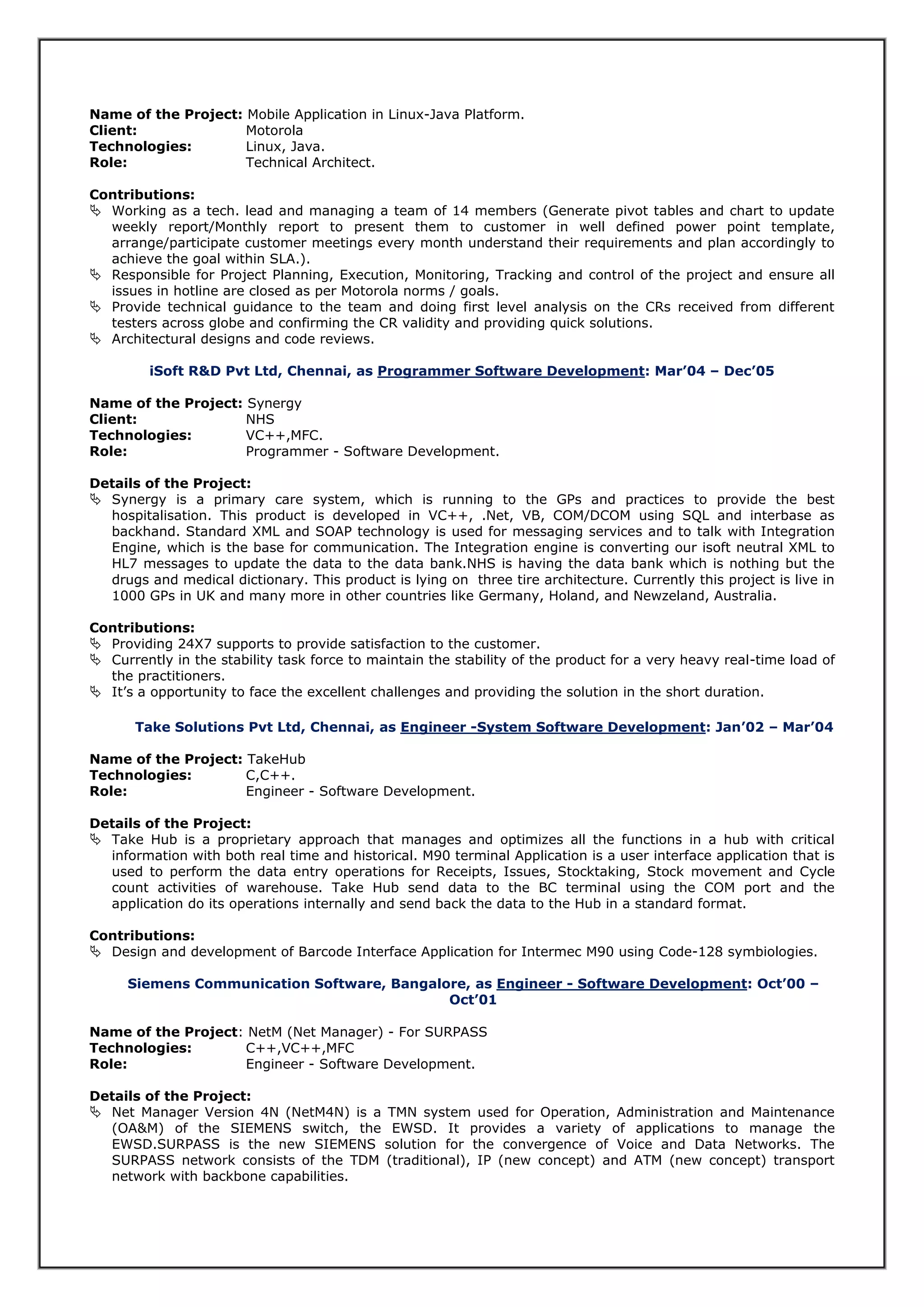 Name of the Project: Mobile Application in Linux-Java Platform.
Client: Motorola
Technologies: Linux, Java.
Role: Technical Architect.
Contributions:
 Working as a tech. lead and managing a team of 14 members (Generate pivot tables and chart to update
weekly report/Monthly report to present them to customer in well defined power point template,
arrange/participate customer meetings every month understand their requirements and plan accordingly to
achieve the goal within SLA.).
 Responsible for Project Planning, Execution, Monitoring, Tracking and control of the project and ensure all
issues in hotline are closed as per Motorola norms / goals.
 Provide technical guidance to the team and doing first level analysis on the CRs received from different
testers across globe and confirming the CR validity and providing quick solutions.
 Architectural designs and code reviews.
iSoft R&D Pvt Ltd, Chennai, as Programmer Software Development: Mar’04 – Dec’05
Name of the Project: Synergy
Client: NHS
Technologies: VC++,MFC.
Role: Programmer - Software Development.
Details of the Project:
 Synergy is a primary care system, which is running to the GPs and practices to provide the best
hospitalisation. This product is developed in VC++, .Net, VB, COM/DCOM using SQL and interbase as
backhand. Standard XML and SOAP technology is used for messaging services and to talk with Integration
Engine, which is the base for communication. The Integration engine is converting our isoft neutral XML to
HL7 messages to update the data to the data bank.NHS is having the data bank which is nothing but the
drugs and medical dictionary. This product is lying on three tire architecture. Currently this project is live in
1000 GPs in UK and many more in other countries like Germany, Holand, and Newzeland, Australia.
Contributions:
 Providing 24X7 supports to provide satisfaction to the customer.
 Currently in the stability task force to maintain the stability of the product for a very heavy real-time load of
the practitioners.
 It’s a opportunity to face the excellent challenges and providing the solution in the short duration.
Take Solutions Pvt Ltd, Chennai, as Engineer -System Software Development: Jan’02 – Mar’04
Name of the Project: TakeHub
Technologies: C,C++.
Role: Engineer - Software Development.
Details of the Project:
 Take Hub is a proprietary approach that manages and optimizes all the functions in a hub with critical
information with both real time and historical. M90 terminal Application is a user interface application that is
used to perform the data entry operations for Receipts, Issues, Stocktaking, Stock movement and Cycle
count activities of warehouse. Take Hub send data to the BC terminal using the COM port and the
application do its operations internally and send back the data to the Hub in a standard format.
Contributions:
 Design and development of Barcode Interface Application for Intermec M90 using Code-128 symbiologies.
Siemens Communication Software, Bangalore, as Engineer - Software Development: Oct’00 –
Oct’01
Name of the Project: NetM (Net Manager) - For SURPASS
Technologies: C++,VC++,MFC
Role: Engineer - Software Development.
Details of the Project:
 Net Manager Version 4N (NetM4N) is a TMN system used for Operation, Administration and Maintenance
(OA&M) of the SIEMENS switch, the EWSD. It provides a variety of applications to manage the
EWSD.SURPASS is the new SIEMENS solution for the convergence of Voice and Data Networks. The
SURPASS network consists of the TDM (traditional), IP (new concept) and ATM (new concept) transport
network with backbone capabilities.
 