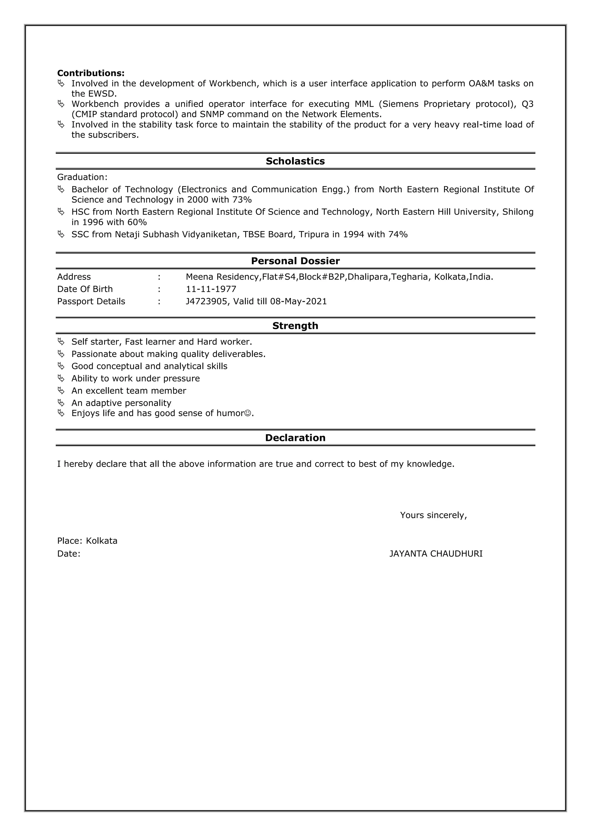 Contributions:
 Involved in the development of Workbench, which is a user interface application to perform OA&M tasks on
the EWSD.
 Workbench provides a unified operator interface for executing MML (Siemens Proprietary protocol), Q3
(CMIP standard protocol) and SNMP command on the Network Elements.
 Involved in the stability task force to maintain the stability of the product for a very heavy real-time load of
the subscribers.
Scholastics
Graduation:
 Bachelor of Technology (Electronics and Communication Engg.) from North Eastern Regional Institute Of
Science and Technology in 2000 with 73%
 HSC from North Eastern Regional Institute Of Science and Technology, North Eastern Hill University, Shilong
in 1996 with 60%
 SSC from Netaji Subhash Vidyaniketan, TBSE Board, Tripura in 1994 with 74%
Personal Dossier
Address : Meena Residency,Flat#S4,Block#B2P,Dhalipara,Tegharia, Kolkata,India.
Date Of Birth : 11-11-1977
Passport Details : J4723905, Valid till 08-May-2021
Strength
 Self starter, Fast learner and Hard worker.
 Passionate about making quality deliverables.
 Good conceptual and analytical skills
 Ability to work under pressure
 An excellent team member
 An adaptive personality
 Enjoys life and has good sense of humor.
Declaration
I hereby declare that all the above information are true and correct to best of my knowledge.
Yours sincerely,
Place: Kolkata
Date: JAYANTA CHAUDHURI
 