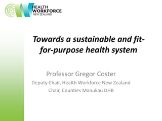 Towards a sustainable and fit-
  for-purpose health system

      Professor Gregor Coster
Deputy Chair, Health Workforce New Zealand
       Chair, Counties Manukau DHB
 