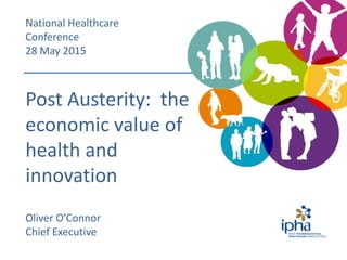 Post Austerity: the
economic value of
health and
innovation
Oliver O’Connor
Chief Executive
National Healthcare
Conference
28 May 2015
 