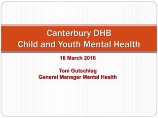 18 March 2016
Toni Gutschlag
General Manager Mental Health
Canterbury DHB
Child and Youth Mental Health
 