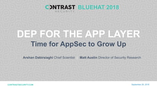 1WELCOME TO THE ERA OF SELF-PROTECTING SOFTWARE | CONTRASTSECURITY.COM © 2018
CONFIDENTIAL
CONTRASTSECURITY.COM
Arshan Dabirsiaghi Chief Scientist |
September 26, 2018
DEP FOR THE APP LAYER
Time for AppSec to Grow Up
BLUEHAT 2018
Matt Austin Director of Security Research
 