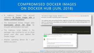 COMPROMISED DOCKER IMAGES
ON DOCKER HUB (JUN, 2018)
→ A malicious Docker Hub account
uploaded 14 Docker images with a
hidden CoinMiner backdoor
→ The backdoored Docker images were
downloaded almost 5M times by
innocent administrators and used
→ The malicious script hidden in the
packages may continue to run on cloud
servers even after users deleted the
Docker images
→ Attacker operating almost for 1 year
before any action
Source: [1] https://www.fortinet.com/blog/threat-research/yet-another-crypto-mining-botnet.html
[2] https://kromtech.com/blog/security-center/cryptojacking-invades-cloud-how-modern-containerization-trend-is-exploited-by-attackers
 