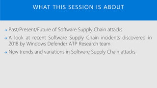 → Past/Present/Future of Software Supply Chain attacks
→ A look at recent Software Supply Chain incidents discovered in
2018 by Windows Defender ATP Research team
→ New trends and variations in Software Supply Chain attacks
WHAT THIS SESSION IS ABOUT
 
