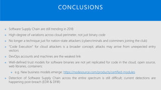 CONCLUSIONS
→ Software Supply Chain are still trending in 2018
→ High-degree of variations across cloud perimeter, not just binary code
→ No longer a technique just for nation-state attackers (cybercriminals and coinminers joining the club)
→ “Code Execution” for cloud attackers is a broader concept; attacks may arrive from unexpected entry
vectors
→ DevOps accounts and machines are the weakest link
→ Well-defined trust models for software binaries are not yet replicated for code in the cloud, open source,
web libraries, containers:
→ e.g. New business models emerge: https://nodesource.com/products/certified-modules
→ Detection of Software Supply Chain across the entire spectrum is still difficult; current detections are
happening post-breach (EDR & DFIR)
 